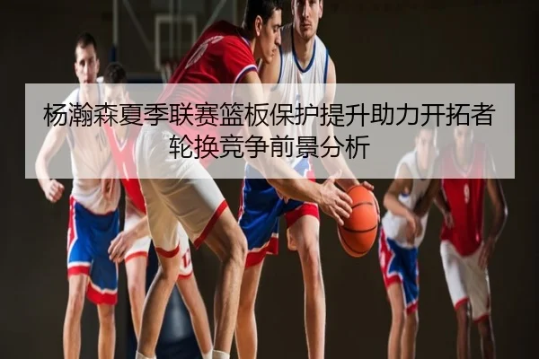 杨瀚森夏季联赛篮板保护提升助力开拓者轮换竞争前景分析