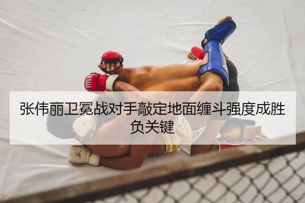 张伟丽卫冕战对手敲定地面缠斗强度成胜负关键