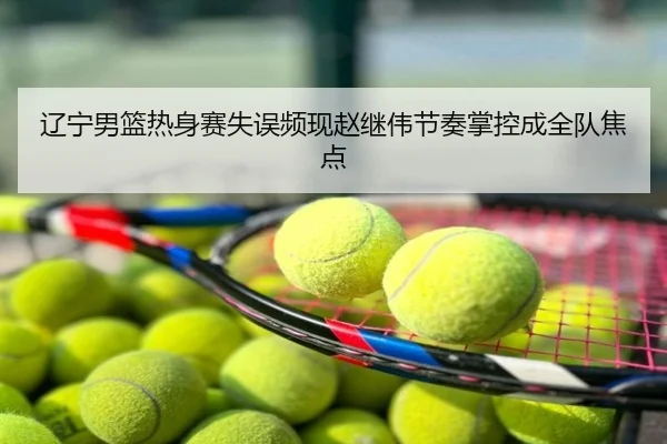 辽宁男篮热身赛失误频现赵继伟节奏掌控成全队焦点