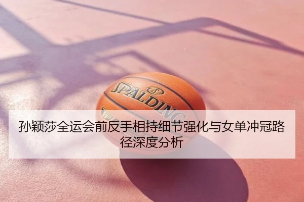 孙颖莎全运会前反手相持细节强化与女单冲冠路径深度分析