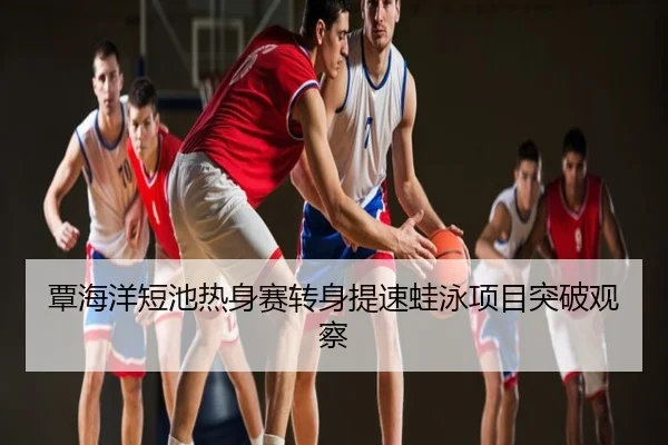 覃海洋短池热身赛转身提速蛙泳项目突破观察
